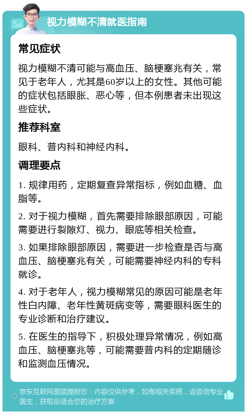 视力模糊不清就医指南 常见症状 视力模糊不清可能与高血压、脑梗塞兆有关，常见于老年人，尤其是60岁以上的女性。其他可能的症状包括眼胀、恶心等，但本例患者未出现这些症状。 推荐科室 眼科、普内科和神经内科。 调理要点 1. 规律用药，定期复查异常指标，例如血糖、血脂等。 2. 对于视力模糊，首先需要排除眼部原因，可能需要进行裂隙灯、视力、眼底等相关检查。 3. 如果排除眼部原因，需要进一步检查是否与高血压、脑梗塞兆有关，可能需要神经内科的专科就诊。 4. 对于老年人，视力模糊常见的原因可能是老年性白内障、老年性黄斑病变等，需要眼科医生的专业诊断和治疗建议。 5. 在医生的指导下，积极处理异常情况，例如高血压、脑梗塞兆等，可能需要普内科的定期随诊和监测血压情况。