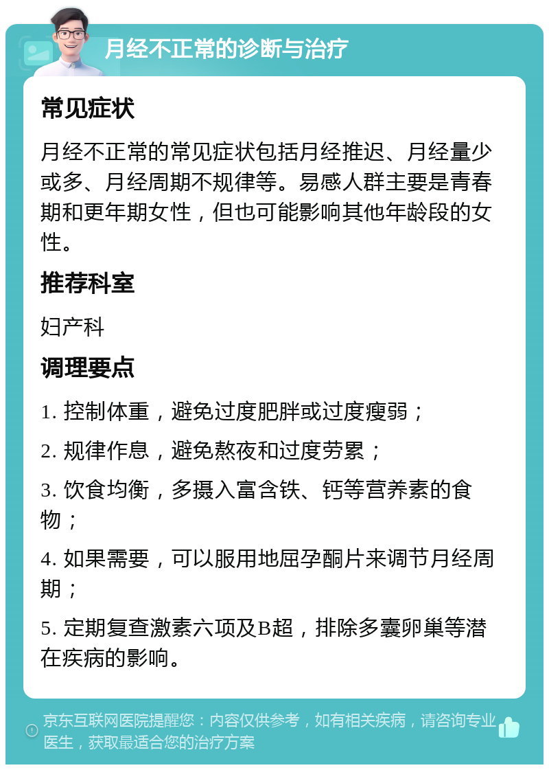 月经不正常的诊断与治疗 常见症状 月经不正常的常见症状包括月经推迟、月经量少或多、月经周期不规律等。易感人群主要是青春期和更年期女性，但也可能影响其他年龄段的女性。 推荐科室 妇产科 调理要点 1. 控制体重，避免过度肥胖或过度瘦弱； 2. 规律作息，避免熬夜和过度劳累； 3. 饮食均衡，多摄入富含铁、钙等营养素的食物； 4. 如果需要，可以服用地屈孕酮片来调节月经周期； 5. 定期复查激素六项及B超，排除多囊卵巢等潜在疾病的影响。