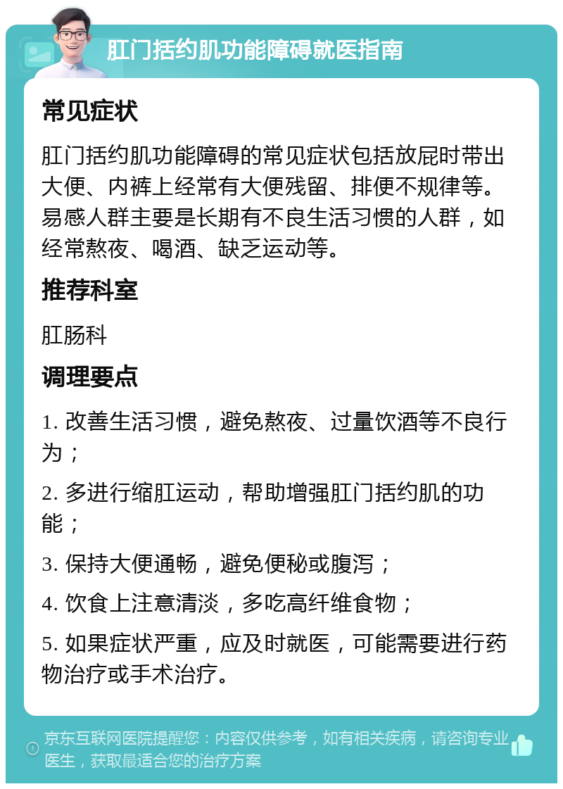 肛门括约肌功能障碍就医指南 常见症状 肛门括约肌功能障碍的常见症状包括放屁时带出大便、内裤上经常有大便残留、排便不规律等。易感人群主要是长期有不良生活习惯的人群，如经常熬夜、喝酒、缺乏运动等。 推荐科室 肛肠科 调理要点 1. 改善生活习惯，避免熬夜、过量饮酒等不良行为； 2. 多进行缩肛运动，帮助增强肛门括约肌的功能； 3. 保持大便通畅，避免便秘或腹泻； 4. 饮食上注意清淡，多吃高纤维食物； 5. 如果症状严重，应及时就医，可能需要进行药物治疗或手术治疗。