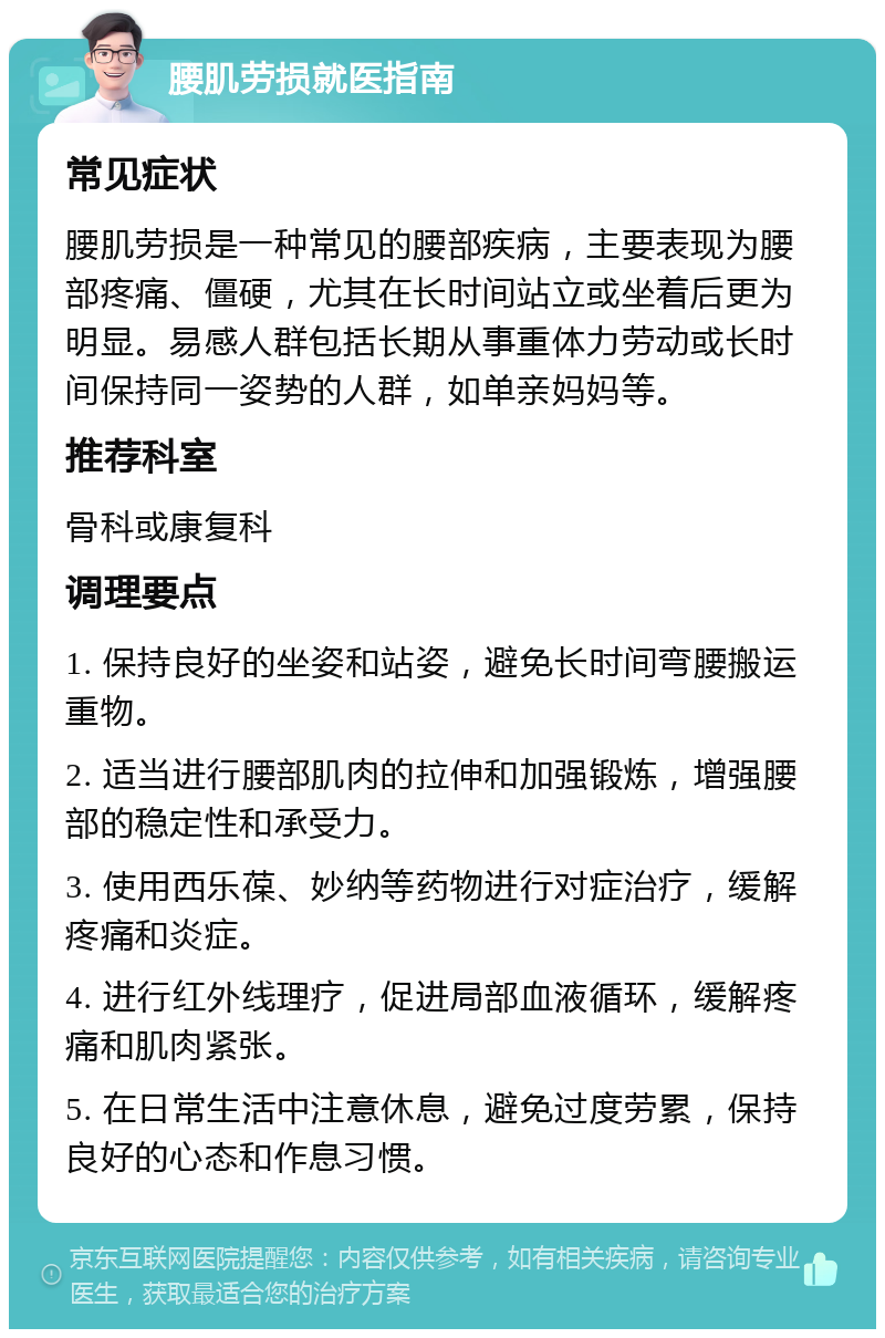 腰肌劳损就医指南 常见症状 腰肌劳损是一种常见的腰部疾病，主要表现为腰部疼痛、僵硬，尤其在长时间站立或坐着后更为明显。易感人群包括长期从事重体力劳动或长时间保持同一姿势的人群，如单亲妈妈等。 推荐科室 骨科或康复科 调理要点 1. 保持良好的坐姿和站姿，避免长时间弯腰搬运重物。 2. 适当进行腰部肌肉的拉伸和加强锻炼，增强腰部的稳定性和承受力。 3. 使用西乐葆、妙纳等药物进行对症治疗，缓解疼痛和炎症。 4. 进行红外线理疗，促进局部血液循环，缓解疼痛和肌肉紧张。 5. 在日常生活中注意休息，避免过度劳累，保持良好的心态和作息习惯。