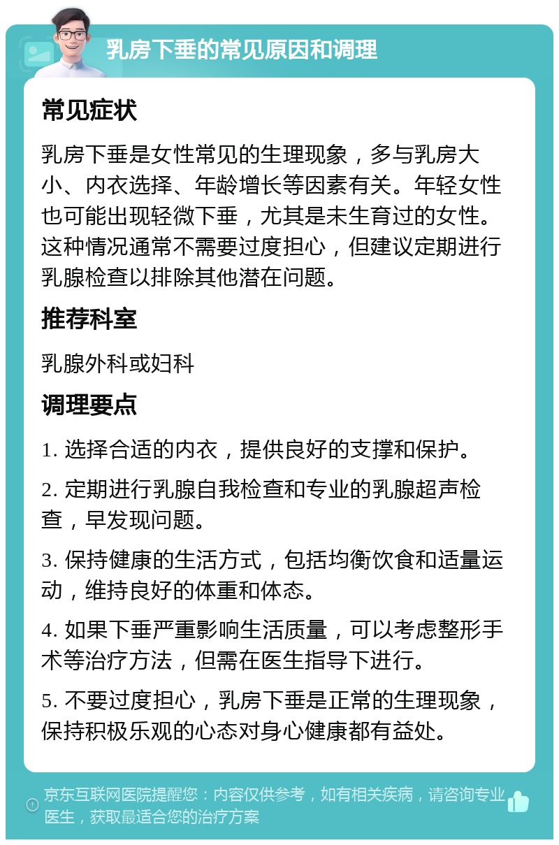 乳房下垂的常见原因和调理 常见症状 乳房下垂是女性常见的生理现象，多与乳房大小、内衣选择、年龄增长等因素有关。年轻女性也可能出现轻微下垂，尤其是未生育过的女性。这种情况通常不需要过度担心，但建议定期进行乳腺检查以排除其他潜在问题。 推荐科室 乳腺外科或妇科 调理要点 1. 选择合适的内衣，提供良好的支撑和保护。 2. 定期进行乳腺自我检查和专业的乳腺超声检查，早发现问题。 3. 保持健康的生活方式，包括均衡饮食和适量运动，维持良好的体重和体态。 4. 如果下垂严重影响生活质量，可以考虑整形手术等治疗方法，但需在医生指导下进行。 5. 不要过度担心，乳房下垂是正常的生理现象，保持积极乐观的心态对身心健康都有益处。