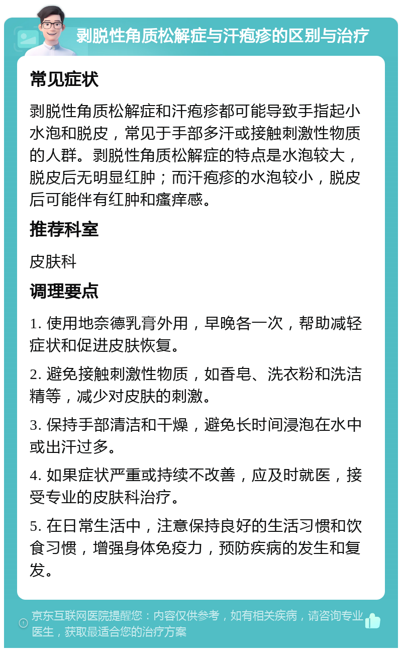 剥脱性角质松解症与汗疱疹的区别与治疗 常见症状 剥脱性角质松解症和汗疱疹都可能导致手指起小水泡和脱皮，常见于手部多汗或接触刺激性物质的人群。剥脱性角质松解症的特点是水泡较大，脱皮后无明显红肿；而汗疱疹的水泡较小，脱皮后可能伴有红肿和瘙痒感。 推荐科室 皮肤科 调理要点 1. 使用地奈德乳膏外用，早晚各一次，帮助减轻症状和促进皮肤恢复。 2. 避免接触刺激性物质，如香皂、洗衣粉和洗洁精等，减少对皮肤的刺激。 3. 保持手部清洁和干燥，避免长时间浸泡在水中或出汗过多。 4. 如果症状严重或持续不改善，应及时就医，接受专业的皮肤科治疗。 5. 在日常生活中，注意保持良好的生活习惯和饮食习惯，增强身体免疫力，预防疾病的发生和复发。