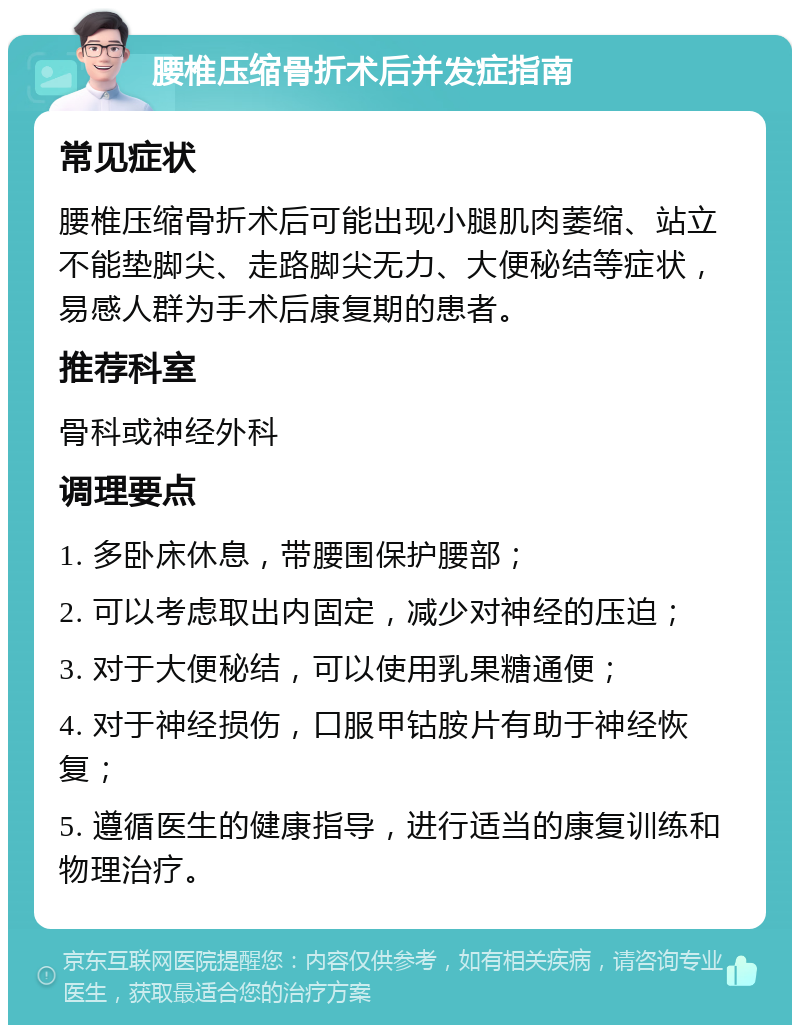 腰椎压缩骨折术后并发症指南 常见症状 腰椎压缩骨折术后可能出现小腿肌肉萎缩、站立不能垫脚尖、走路脚尖无力、大便秘结等症状，易感人群为手术后康复期的患者。 推荐科室 骨科或神经外科 调理要点 1. 多卧床休息，带腰围保护腰部； 2. 可以考虑取出内固定，减少对神经的压迫； 3. 对于大便秘结，可以使用乳果糖通便； 4. 对于神经损伤，口服甲钴胺片有助于神经恢复； 5. 遵循医生的健康指导，进行适当的康复训练和物理治疗。