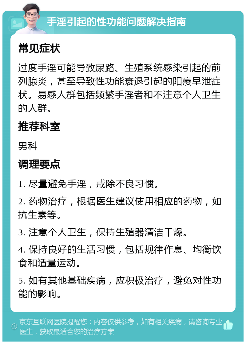 手淫引起的性功能问题解决指南 常见症状 过度手淫可能导致尿路、生殖系统感染引起的前列腺炎，甚至导致性功能衰退引起的阳痿早泄症状。易感人群包括频繁手淫者和不注意个人卫生的人群。 推荐科室 男科 调理要点 1. 尽量避免手淫，戒除不良习惯。 2. 药物治疗，根据医生建议使用相应的药物，如抗生素等。 3. 注意个人卫生，保持生殖器清洁干燥。 4. 保持良好的生活习惯，包括规律作息、均衡饮食和适量运动。 5. 如有其他基础疾病，应积极治疗，避免对性功能的影响。