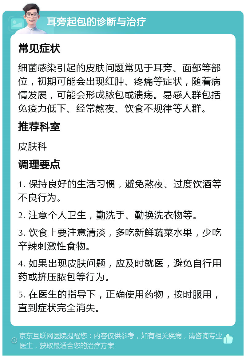 耳旁起包的诊断与治疗 常见症状 细菌感染引起的皮肤问题常见于耳旁、面部等部位，初期可能会出现红肿、疼痛等症状，随着病情发展，可能会形成脓包或溃疡。易感人群包括免疫力低下、经常熬夜、饮食不规律等人群。 推荐科室 皮肤科 调理要点 1. 保持良好的生活习惯，避免熬夜、过度饮酒等不良行为。 2. 注意个人卫生，勤洗手、勤换洗衣物等。 3. 饮食上要注意清淡，多吃新鲜蔬菜水果，少吃辛辣刺激性食物。 4. 如果出现皮肤问题，应及时就医，避免自行用药或挤压脓包等行为。 5. 在医生的指导下，正确使用药物，按时服用，直到症状完全消失。