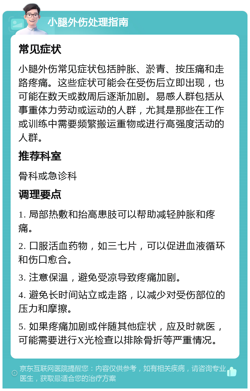 小腿外伤处理指南 常见症状 小腿外伤常见症状包括肿胀、淤青、按压痛和走路疼痛。这些症状可能会在受伤后立即出现，也可能在数天或数周后逐渐加剧。易感人群包括从事重体力劳动或运动的人群，尤其是那些在工作或训练中需要频繁搬运重物或进行高强度活动的人群。 推荐科室 骨科或急诊科 调理要点 1. 局部热敷和抬高患肢可以帮助减轻肿胀和疼痛。 2. 口服活血药物，如三七片，可以促进血液循环和伤口愈合。 3. 注意保温，避免受凉导致疼痛加剧。 4. 避免长时间站立或走路，以减少对受伤部位的压力和摩擦。 5. 如果疼痛加剧或伴随其他症状，应及时就医，可能需要进行X光检查以排除骨折等严重情况。