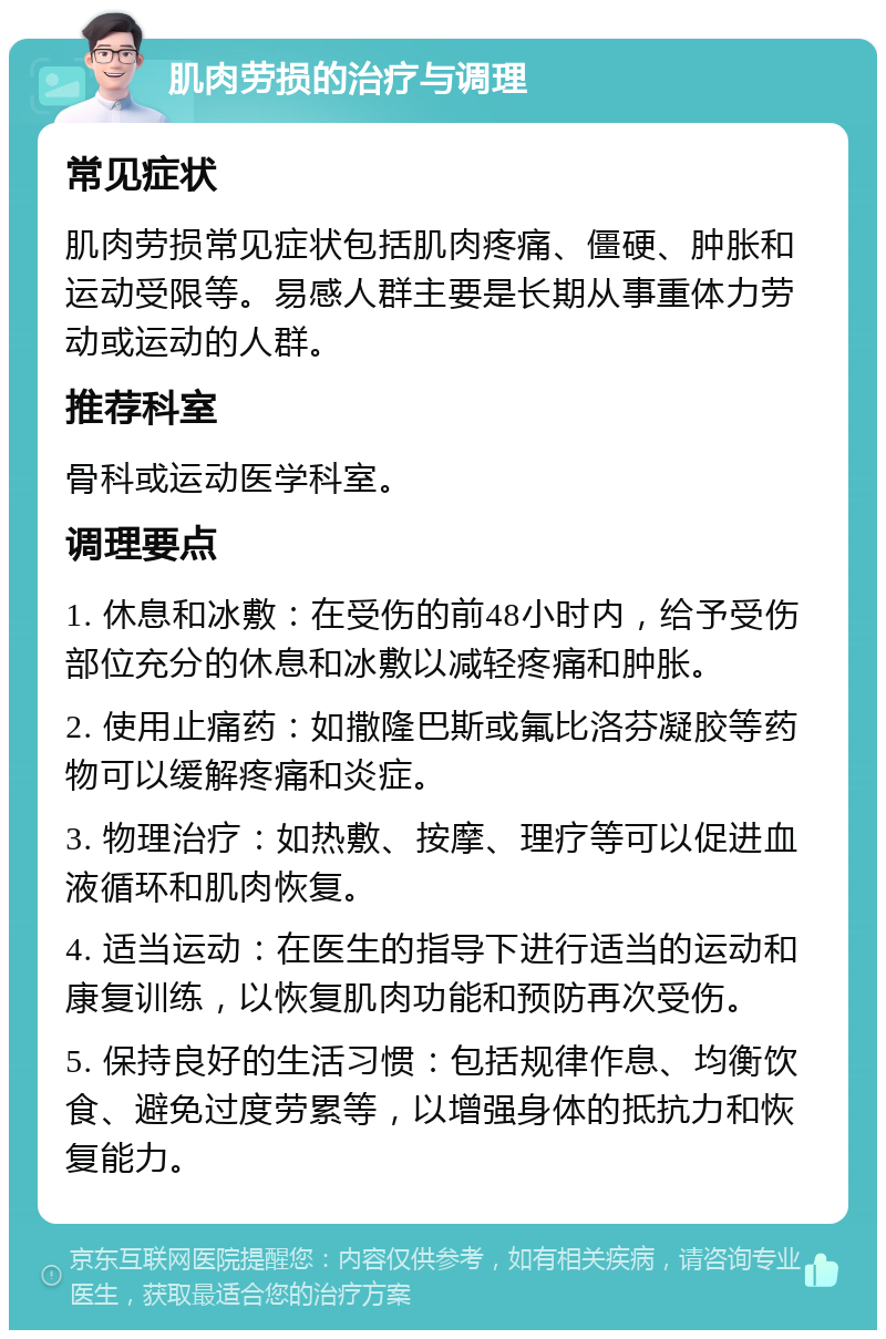 肌肉劳损的治疗与调理 常见症状 肌肉劳损常见症状包括肌肉疼痛、僵硬、肿胀和运动受限等。易感人群主要是长期从事重体力劳动或运动的人群。 推荐科室 骨科或运动医学科室。 调理要点 1. 休息和冰敷：在受伤的前48小时内，给予受伤部位充分的休息和冰敷以减轻疼痛和肿胀。 2. 使用止痛药：如撒隆巴斯或氟比洛芬凝胶等药物可以缓解疼痛和炎症。 3. 物理治疗：如热敷、按摩、理疗等可以促进血液循环和肌肉恢复。 4. 适当运动：在医生的指导下进行适当的运动和康复训练，以恢复肌肉功能和预防再次受伤。 5. 保持良好的生活习惯：包括规律作息、均衡饮食、避免过度劳累等，以增强身体的抵抗力和恢复能力。