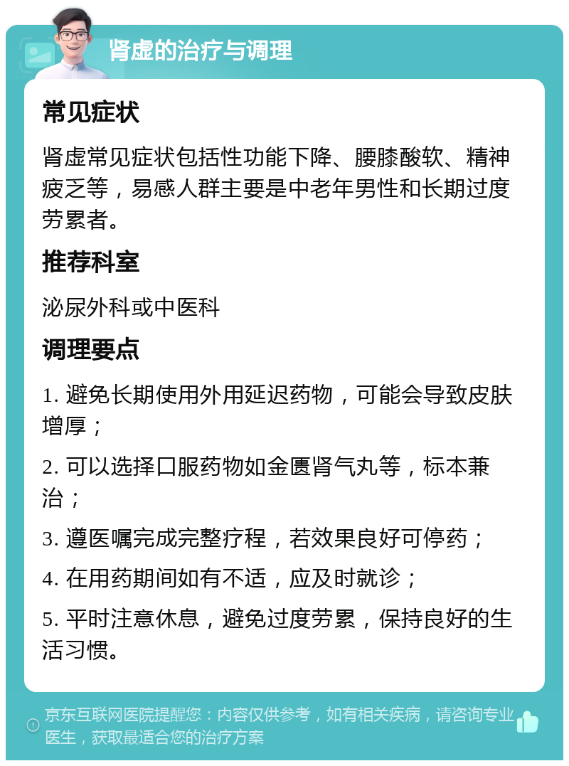 肾虚的治疗与调理 常见症状 肾虚常见症状包括性功能下降、腰膝酸软、精神疲乏等，易感人群主要是中老年男性和长期过度劳累者。 推荐科室 泌尿外科或中医科 调理要点 1. 避免长期使用外用延迟药物，可能会导致皮肤增厚； 2. 可以选择口服药物如金匮肾气丸等，标本兼治； 3. 遵医嘱完成完整疗程，若效果良好可停药； 4. 在用药期间如有不适，应及时就诊； 5. 平时注意休息，避免过度劳累，保持良好的生活习惯。