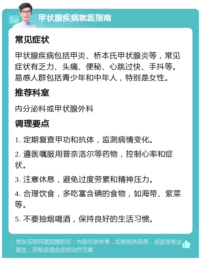 甲状腺疾病就医指南 常见症状 甲状腺疾病包括甲炎、桥本氏甲状腺炎等，常见症状有乏力、头痛、便秘、心跳过快、手抖等。易感人群包括青少年和中年人，特别是女性。 推荐科室 内分泌科或甲状腺外科 调理要点 1. 定期复查甲功和抗体，监测病情变化。 2. 遵医嘱服用普奈洛尔等药物，控制心率和症状。 3. 注意休息，避免过度劳累和精神压力。 4. 合理饮食，多吃富含碘的食物，如海带、紫菜等。 5. 不要抽烟喝酒，保持良好的生活习惯。