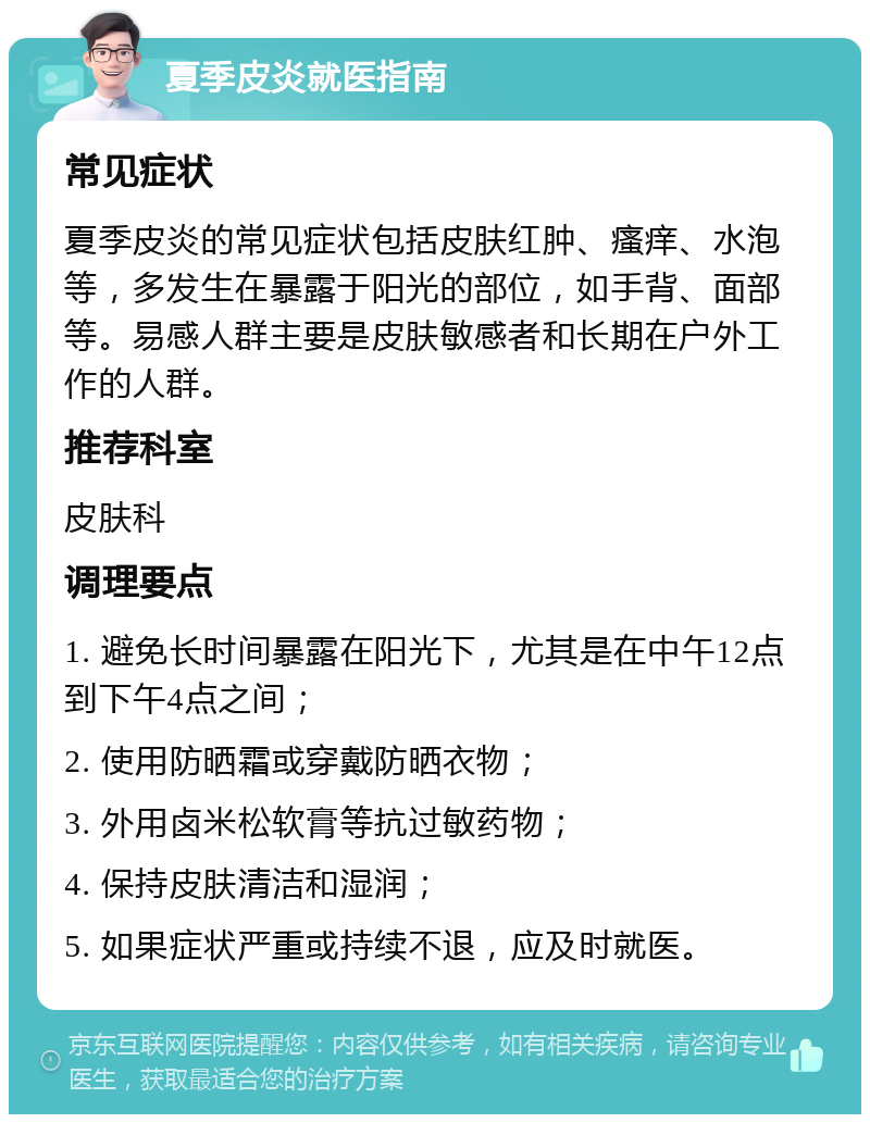 夏季皮炎就医指南 常见症状 夏季皮炎的常见症状包括皮肤红肿、瘙痒、水泡等，多发生在暴露于阳光的部位，如手背、面部等。易感人群主要是皮肤敏感者和长期在户外工作的人群。 推荐科室 皮肤科 调理要点 1. 避免长时间暴露在阳光下，尤其是在中午12点到下午4点之间； 2. 使用防晒霜或穿戴防晒衣物； 3. 外用卤米松软膏等抗过敏药物； 4. 保持皮肤清洁和湿润； 5. 如果症状严重或持续不退，应及时就医。