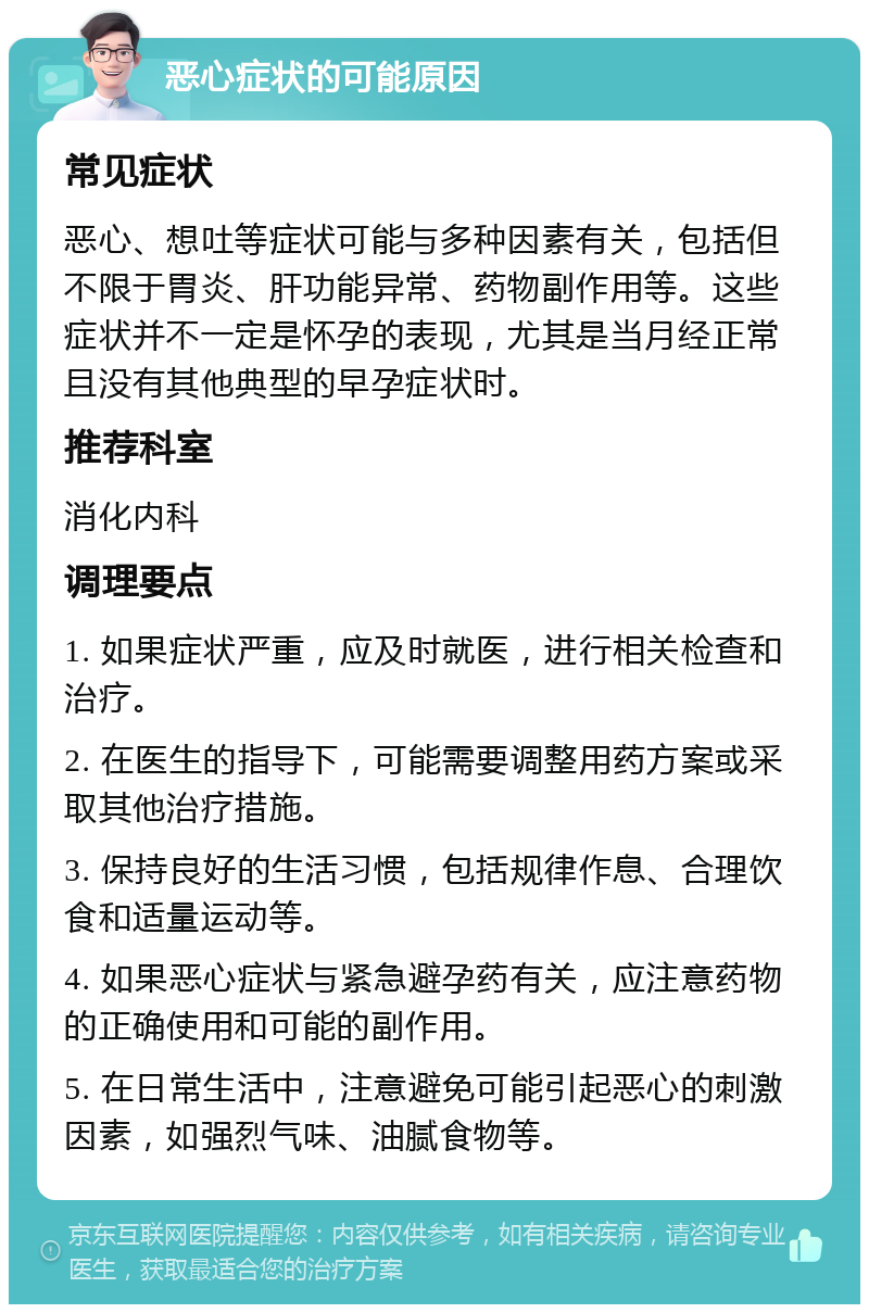 恶心症状的可能原因 常见症状 恶心、想吐等症状可能与多种因素有关，包括但不限于胃炎、肝功能异常、药物副作用等。这些症状并不一定是怀孕的表现，尤其是当月经正常且没有其他典型的早孕症状时。 推荐科室 消化内科 调理要点 1. 如果症状严重，应及时就医，进行相关检查和治疗。 2. 在医生的指导下，可能需要调整用药方案或采取其他治疗措施。 3. 保持良好的生活习惯，包括规律作息、合理饮食和适量运动等。 4. 如果恶心症状与紧急避孕药有关，应注意药物的正确使用和可能的副作用。 5. 在日常生活中，注意避免可能引起恶心的刺激因素，如强烈气味、油腻食物等。