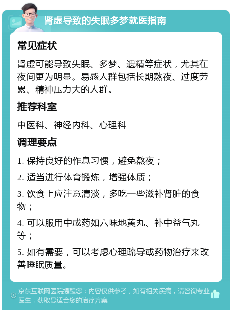 肾虚导致的失眠多梦就医指南 常见症状 肾虚可能导致失眠、多梦、遗精等症状，尤其在夜间更为明显。易感人群包括长期熬夜、过度劳累、精神压力大的人群。 推荐科室 中医科、神经内科、心理科 调理要点 1. 保持良好的作息习惯，避免熬夜； 2. 适当进行体育锻炼，增强体质； 3. 饮食上应注意清淡，多吃一些滋补肾脏的食物； 4. 可以服用中成药如六味地黄丸、补中益气丸等； 5. 如有需要，可以考虑心理疏导或药物治疗来改善睡眠质量。