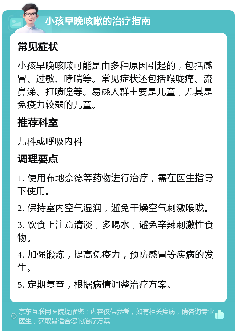 小孩早晚咳嗽的治疗指南 常见症状 小孩早晚咳嗽可能是由多种原因引起的，包括感冒、过敏、哮喘等。常见症状还包括喉咙痛、流鼻涕、打喷嚏等。易感人群主要是儿童，尤其是免疫力较弱的儿童。 推荐科室 儿科或呼吸内科 调理要点 1. 使用布地奈德等药物进行治疗，需在医生指导下使用。 2. 保持室内空气湿润，避免干燥空气刺激喉咙。 3. 饮食上注意清淡，多喝水，避免辛辣刺激性食物。 4. 加强锻炼，提高免疫力，预防感冒等疾病的发生。 5. 定期复查，根据病情调整治疗方案。