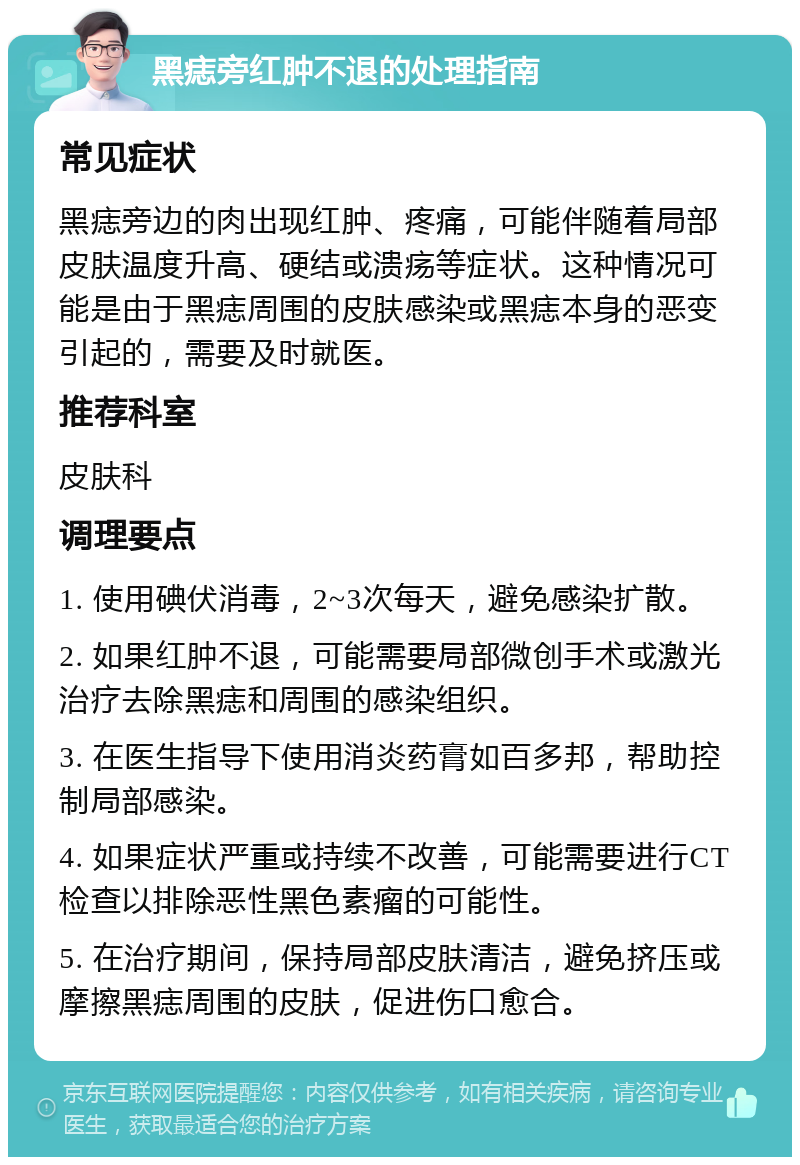 黑痣旁红肿不退的处理指南 常见症状 黑痣旁边的肉出现红肿、疼痛，可能伴随着局部皮肤温度升高、硬结或溃疡等症状。这种情况可能是由于黑痣周围的皮肤感染或黑痣本身的恶变引起的，需要及时就医。 推荐科室 皮肤科 调理要点 1. 使用碘伏消毒，2~3次每天，避免感染扩散。 2. 如果红肿不退，可能需要局部微创手术或激光治疗去除黑痣和周围的感染组织。 3. 在医生指导下使用消炎药膏如百多邦，帮助控制局部感染。 4. 如果症状严重或持续不改善，可能需要进行CT检查以排除恶性黑色素瘤的可能性。 5. 在治疗期间，保持局部皮肤清洁，避免挤压或摩擦黑痣周围的皮肤，促进伤口愈合。