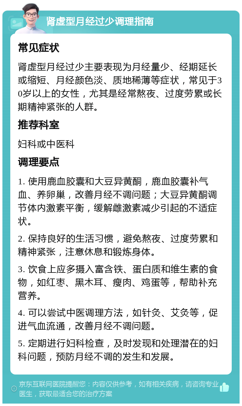 肾虚型月经过少调理指南 常见症状 肾虚型月经过少主要表现为月经量少、经期延长或缩短、月经颜色淡、质地稀薄等症状，常见于30岁以上的女性，尤其是经常熬夜、过度劳累或长期精神紧张的人群。 推荐科室 妇科或中医科 调理要点 1. 使用鹿血胶囊和大豆异黄酮，鹿血胶囊补气血、养卵巢，改善月经不调问题；大豆异黄酮调节体内激素平衡，缓解雌激素减少引起的不适症状。 2. 保持良好的生活习惯，避免熬夜、过度劳累和精神紧张，注意休息和锻炼身体。 3. 饮食上应多摄入富含铁、蛋白质和维生素的食物，如红枣、黑木耳、瘦肉、鸡蛋等，帮助补充营养。 4. 可以尝试中医调理方法，如针灸、艾灸等，促进气血流通，改善月经不调问题。 5. 定期进行妇科检查，及时发现和处理潜在的妇科问题，预防月经不调的发生和发展。