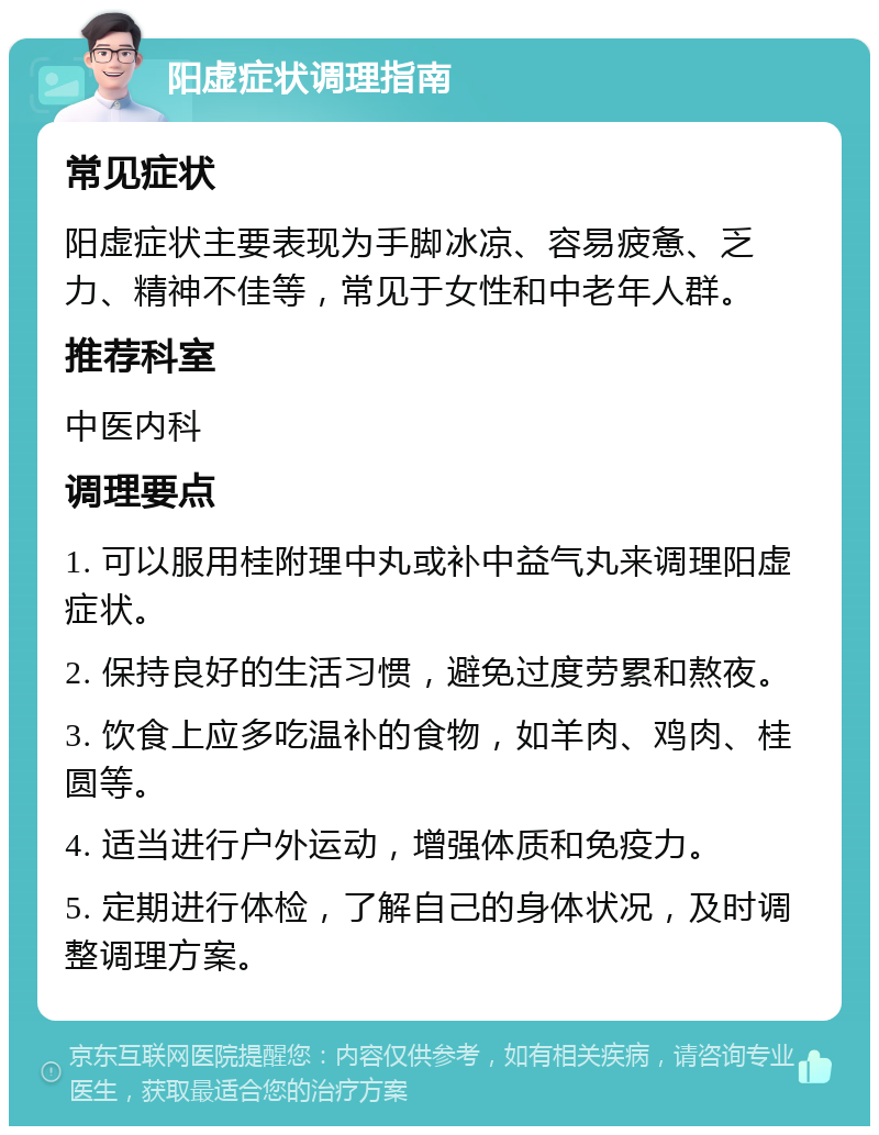 阳虚症状调理指南 常见症状 阳虚症状主要表现为手脚冰凉、容易疲惫、乏力、精神不佳等，常见于女性和中老年人群。 推荐科室 中医内科 调理要点 1. 可以服用桂附理中丸或补中益气丸来调理阳虚症状。 2. 保持良好的生活习惯，避免过度劳累和熬夜。 3. 饮食上应多吃温补的食物，如羊肉、鸡肉、桂圆等。 4. 适当进行户外运动，增强体质和免疫力。 5. 定期进行体检，了解自己的身体状况，及时调整调理方案。