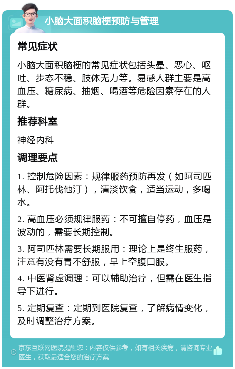 小脑大面积脑梗预防与管理 常见症状 小脑大面积脑梗的常见症状包括头晕、恶心、呕吐、步态不稳、肢体无力等。易感人群主要是高血压、糖尿病、抽烟、喝酒等危险因素存在的人群。 推荐科室 神经内科 调理要点 1. 控制危险因素：规律服药预防再发（如阿司匹林、阿托伐他汀），清淡饮食，适当运动，多喝水。 2. 高血压必须规律服药：不可擅自停药，血压是波动的，需要长期控制。 3. 阿司匹林需要长期服用：理论上是终生服药，注意有没有胃不舒服，早上空腹口服。 4. 中医肾虚调理：可以辅助治疗，但需在医生指导下进行。 5. 定期复查：定期到医院复查，了解病情变化，及时调整治疗方案。