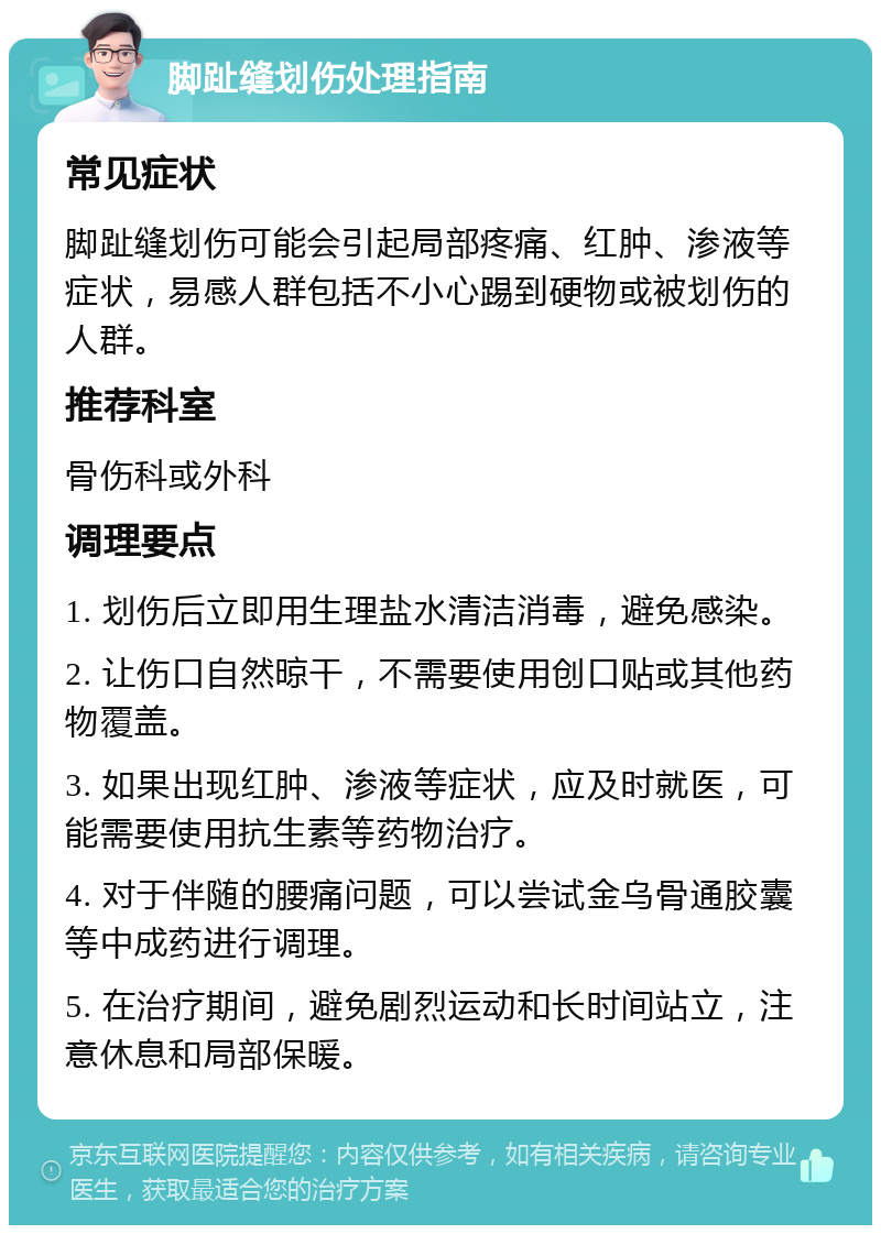 脚趾缝划伤处理指南 常见症状 脚趾缝划伤可能会引起局部疼痛、红肿、渗液等症状，易感人群包括不小心踢到硬物或被划伤的人群。 推荐科室 骨伤科或外科 调理要点 1. 划伤后立即用生理盐水清洁消毒，避免感染。 2. 让伤口自然晾干，不需要使用创口贴或其他药物覆盖。 3. 如果出现红肿、渗液等症状，应及时就医，可能需要使用抗生素等药物治疗。 4. 对于伴随的腰痛问题，可以尝试金乌骨通胶囊等中成药进行调理。 5. 在治疗期间，避免剧烈运动和长时间站立，注意休息和局部保暖。