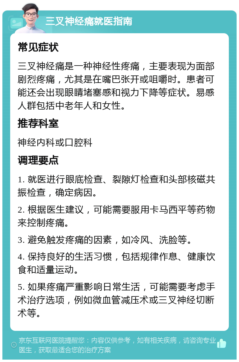 三叉神经痛就医指南 常见症状 三叉神经痛是一种神经性疼痛，主要表现为面部剧烈疼痛，尤其是在嘴巴张开或咀嚼时。患者可能还会出现眼睛堵塞感和视力下降等症状。易感人群包括中老年人和女性。 推荐科室 神经内科或口腔科 调理要点 1. 就医进行眼底检查、裂隙灯检查和头部核磁共振检查，确定病因。 2. 根据医生建议，可能需要服用卡马西平等药物来控制疼痛。 3. 避免触发疼痛的因素，如冷风、洗脸等。 4. 保持良好的生活习惯，包括规律作息、健康饮食和适量运动。 5. 如果疼痛严重影响日常生活，可能需要考虑手术治疗选项，例如微血管减压术或三叉神经切断术等。