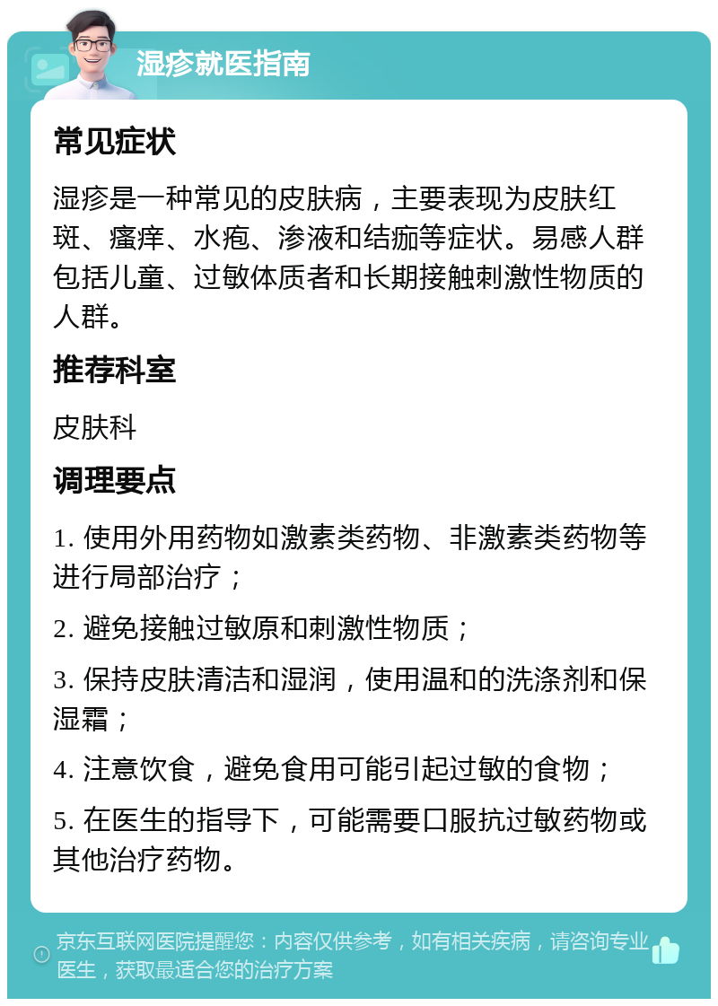 湿疹就医指南 常见症状 湿疹是一种常见的皮肤病，主要表现为皮肤红斑、瘙痒、水疱、渗液和结痂等症状。易感人群包括儿童、过敏体质者和长期接触刺激性物质的人群。 推荐科室 皮肤科 调理要点 1. 使用外用药物如激素类药物、非激素类药物等进行局部治疗； 2. 避免接触过敏原和刺激性物质； 3. 保持皮肤清洁和湿润，使用温和的洗涤剂和保湿霜； 4. 注意饮食，避免食用可能引起过敏的食物； 5. 在医生的指导下，可能需要口服抗过敏药物或其他治疗药物。