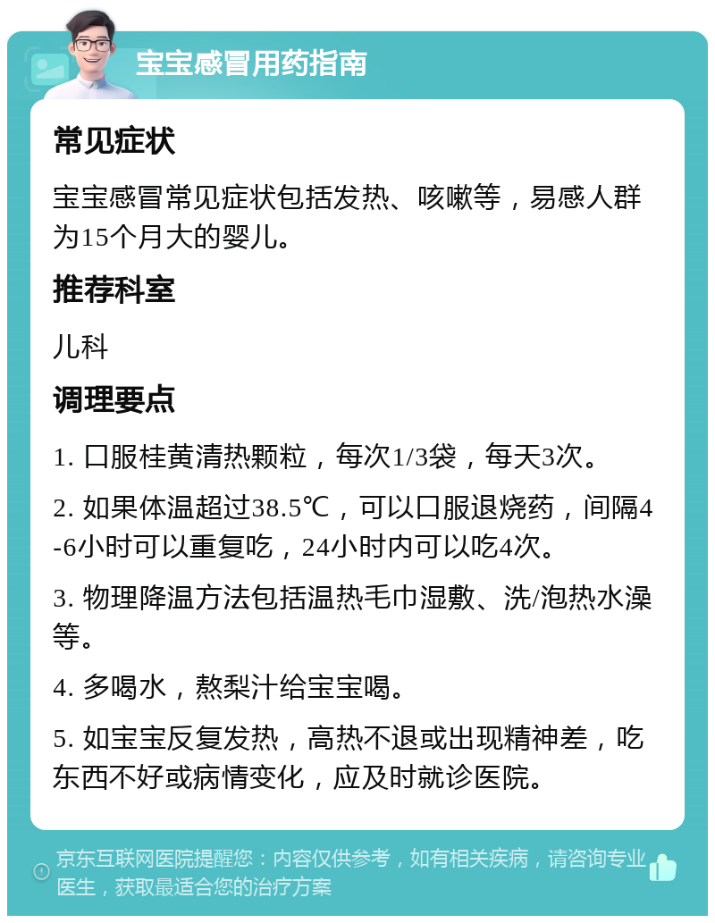 宝宝感冒用药指南 常见症状 宝宝感冒常见症状包括发热、咳嗽等，易感人群为15个月大的婴儿。 推荐科室 儿科 调理要点 1. 口服桂黄清热颗粒，每次1/3袋，每天3次。 2. 如果体温超过38.5℃，可以口服退烧药，间隔4-6小时可以重复吃，24小时内可以吃4次。 3. 物理降温方法包括温热毛巾湿敷、洗/泡热水澡等。 4. 多喝水，熬梨汁给宝宝喝。 5. 如宝宝反复发热，高热不退或出现精神差，吃东西不好或病情变化，应及时就诊医院。