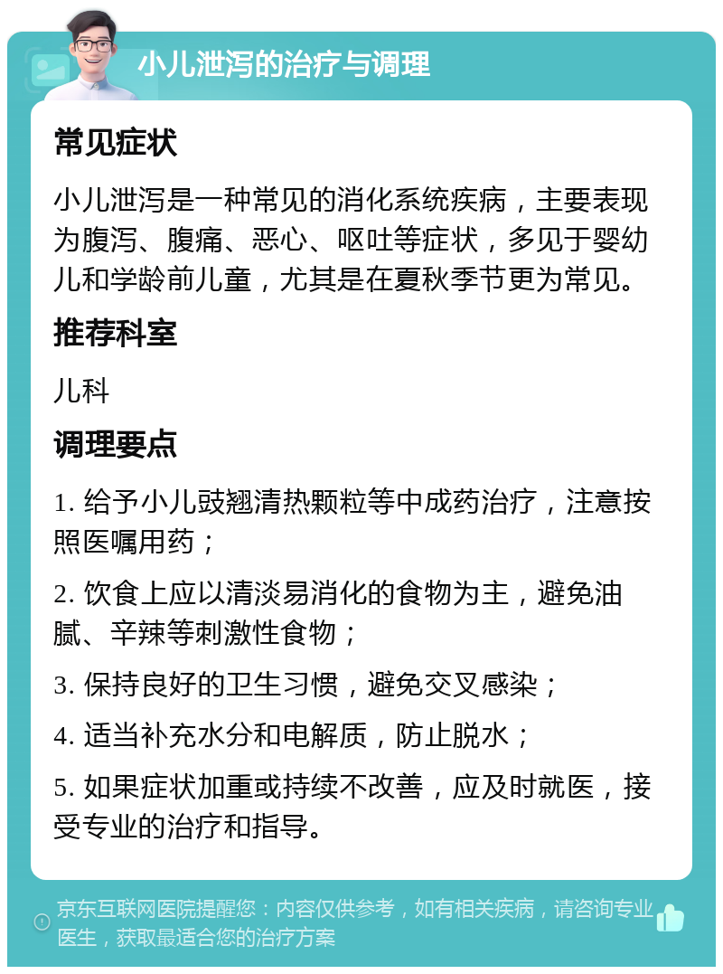 小儿泄泻的治疗与调理 常见症状 小儿泄泻是一种常见的消化系统疾病，主要表现为腹泻、腹痛、恶心、呕吐等症状，多见于婴幼儿和学龄前儿童，尤其是在夏秋季节更为常见。 推荐科室 儿科 调理要点 1. 给予小儿豉翘清热颗粒等中成药治疗，注意按照医嘱用药； 2. 饮食上应以清淡易消化的食物为主，避免油腻、辛辣等刺激性食物； 3. 保持良好的卫生习惯，避免交叉感染； 4. 适当补充水分和电解质，防止脱水； 5. 如果症状加重或持续不改善，应及时就医，接受专业的治疗和指导。