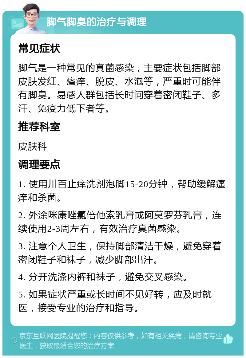 脚气脚臭的治疗与调理 常见症状 脚气是一种常见的真菌感染，主要症状包括脚部皮肤发红、瘙痒、脱皮、水泡等，严重时可能伴有脚臭。易感人群包括长时间穿着密闭鞋子、多汗、免疫力低下者等。 推荐科室 皮肤科 调理要点 1. 使用川百止痒洗剂泡脚15-20分钟，帮助缓解瘙痒和杀菌。 2. 外涂咪康唑氯倍他索乳膏或阿莫罗芬乳膏，连续使用2-3周左右，有效治疗真菌感染。 3. 注意个人卫生，保持脚部清洁干燥，避免穿着密闭鞋子和袜子，减少脚部出汗。 4. 分开洗涤内裤和袜子，避免交叉感染。 5. 如果症状严重或长时间不见好转，应及时就医，接受专业的治疗和指导。