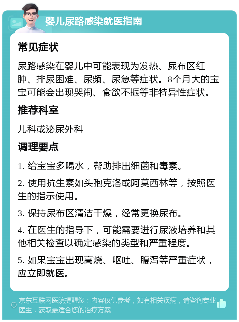 婴儿尿路感染就医指南 常见症状 尿路感染在婴儿中可能表现为发热、尿布区红肿、排尿困难、尿频、尿急等症状。8个月大的宝宝可能会出现哭闹、食欲不振等非特异性症状。 推荐科室 儿科或泌尿外科 调理要点 1. 给宝宝多喝水，帮助排出细菌和毒素。 2. 使用抗生素如头孢克洛或阿莫西林等，按照医生的指示使用。 3. 保持尿布区清洁干燥，经常更换尿布。 4. 在医生的指导下，可能需要进行尿液培养和其他相关检查以确定感染的类型和严重程度。 5. 如果宝宝出现高烧、呕吐、腹泻等严重症状，应立即就医。