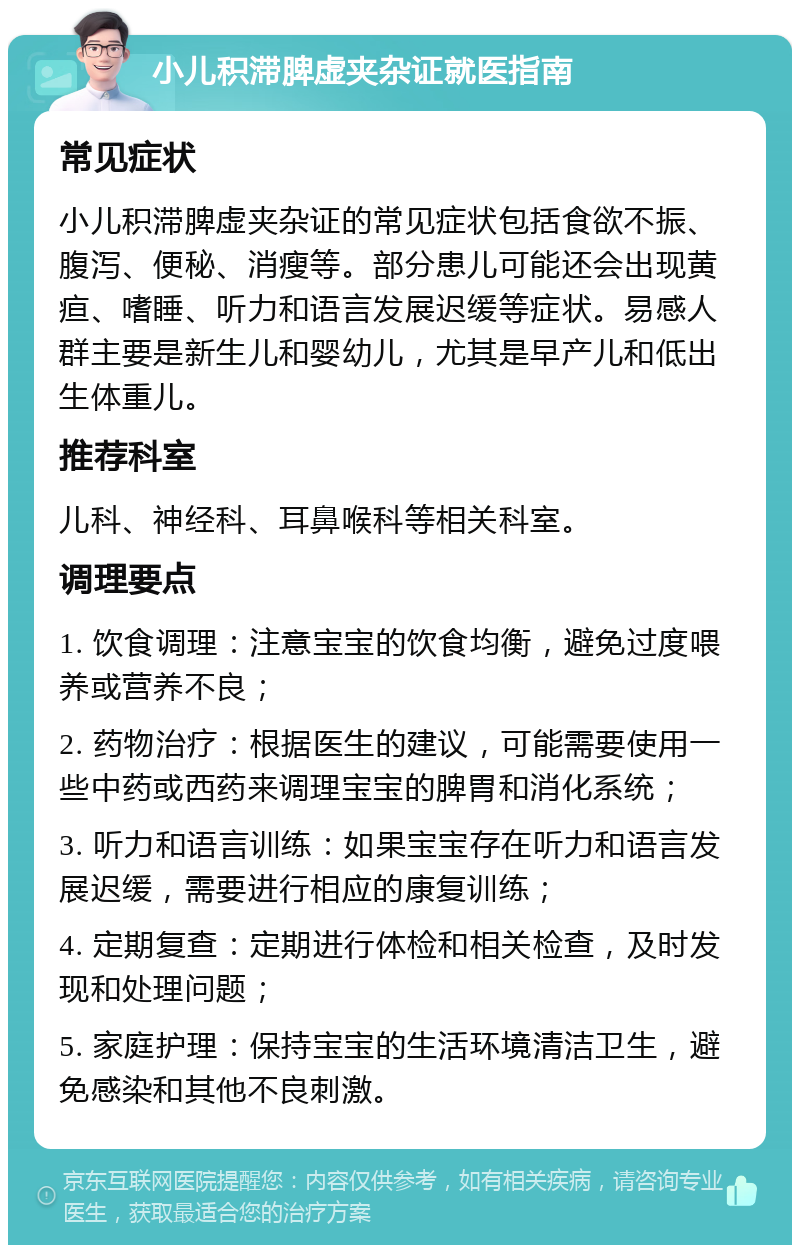 小儿积滞脾虚夹杂证就医指南 常见症状 小儿积滞脾虚夹杂证的常见症状包括食欲不振、腹泻、便秘、消瘦等。部分患儿可能还会出现黄疸、嗜睡、听力和语言发展迟缓等症状。易感人群主要是新生儿和婴幼儿，尤其是早产儿和低出生体重儿。 推荐科室 儿科、神经科、耳鼻喉科等相关科室。 调理要点 1. 饮食调理：注意宝宝的饮食均衡，避免过度喂养或营养不良； 2. 药物治疗：根据医生的建议，可能需要使用一些中药或西药来调理宝宝的脾胃和消化系统； 3. 听力和语言训练：如果宝宝存在听力和语言发展迟缓，需要进行相应的康复训练； 4. 定期复查：定期进行体检和相关检查，及时发现和处理问题； 5. 家庭护理：保持宝宝的生活环境清洁卫生，避免感染和其他不良刺激。