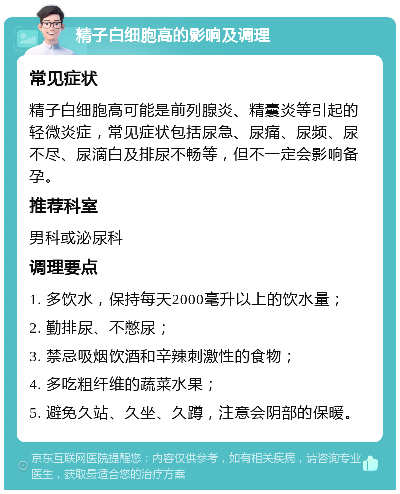 精子白细胞高的影响及调理 常见症状 精子白细胞高可能是前列腺炎、精囊炎等引起的轻微炎症，常见症状包括尿急、尿痛、尿频、尿不尽、尿滴白及排尿不畅等，但不一定会影响备孕。 推荐科室 男科或泌尿科 调理要点 1. 多饮水，保持每天2000毫升以上的饮水量； 2. 勤排尿、不憋尿； 3. 禁忌吸烟饮酒和辛辣刺激性的食物； 4. 多吃粗纤维的蔬菜水果； 5. 避免久站、久坐、久蹲，注意会阴部的保暖。