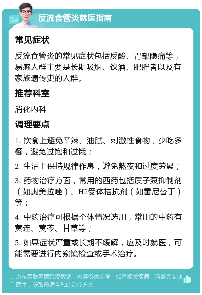 反流食管炎就医指南 常见症状 反流食管炎的常见症状包括反酸、胃部隐痛等，易感人群主要是长期吸烟、饮酒、肥胖者以及有家族遗传史的人群。 推荐科室 消化内科 调理要点 1. 饮食上避免辛辣、油腻、刺激性食物，少吃多餐，避免过饱和过饿； 2. 生活上保持规律作息，避免熬夜和过度劳累； 3. 药物治疗方面，常用的西药包括质子泵抑制剂（如奥美拉唑）、H2受体拮抗剂（如雷尼替丁）等； 4. 中药治疗可根据个体情况选用，常用的中药有黄连、黄芩、甘草等； 5. 如果症状严重或长期不缓解，应及时就医，可能需要进行内窥镜检查或手术治疗。