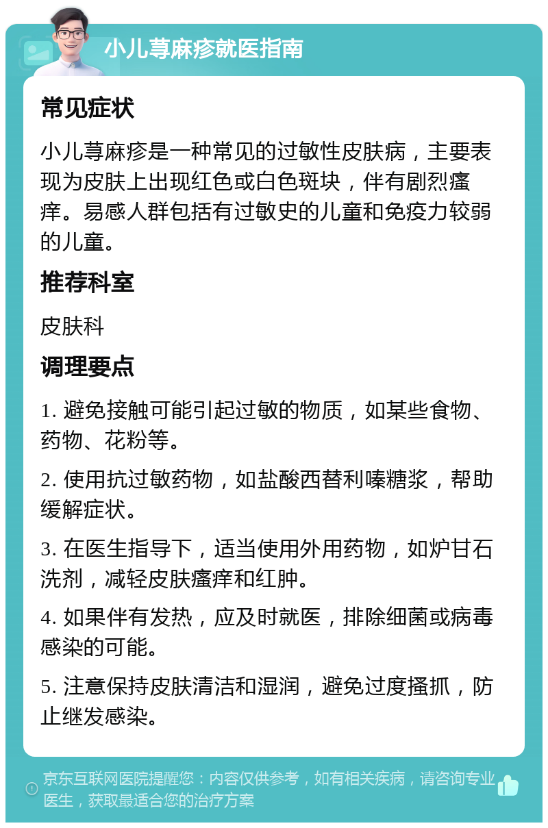 小儿荨麻疹就医指南 常见症状 小儿荨麻疹是一种常见的过敏性皮肤病，主要表现为皮肤上出现红色或白色斑块，伴有剧烈瘙痒。易感人群包括有过敏史的儿童和免疫力较弱的儿童。 推荐科室 皮肤科 调理要点 1. 避免接触可能引起过敏的物质，如某些食物、药物、花粉等。 2. 使用抗过敏药物，如盐酸西替利嗪糖浆，帮助缓解症状。 3. 在医生指导下，适当使用外用药物，如炉甘石洗剂，减轻皮肤瘙痒和红肿。 4. 如果伴有发热，应及时就医，排除细菌或病毒感染的可能。 5. 注意保持皮肤清洁和湿润，避免过度搔抓，防止继发感染。