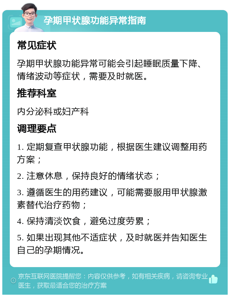 孕期甲状腺功能异常指南 常见症状 孕期甲状腺功能异常可能会引起睡眠质量下降、情绪波动等症状，需要及时就医。 推荐科室 内分泌科或妇产科 调理要点 1. 定期复查甲状腺功能，根据医生建议调整用药方案； 2. 注意休息，保持良好的情绪状态； 3. 遵循医生的用药建议，可能需要服用甲状腺激素替代治疗药物； 4. 保持清淡饮食，避免过度劳累； 5. 如果出现其他不适症状，及时就医并告知医生自己的孕期情况。