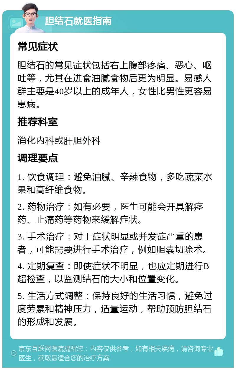 胆结石就医指南 常见症状 胆结石的常见症状包括右上腹部疼痛、恶心、呕吐等，尤其在进食油腻食物后更为明显。易感人群主要是40岁以上的成年人，女性比男性更容易患病。 推荐科室 消化内科或肝胆外科 调理要点 1. 饮食调理：避免油腻、辛辣食物，多吃蔬菜水果和高纤维食物。 2. 药物治疗：如有必要，医生可能会开具解痉药、止痛药等药物来缓解症状。 3. 手术治疗：对于症状明显或并发症严重的患者，可能需要进行手术治疗，例如胆囊切除术。 4. 定期复查：即使症状不明显，也应定期进行B超检查，以监测结石的大小和位置变化。 5. 生活方式调整：保持良好的生活习惯，避免过度劳累和精神压力，适量运动，帮助预防胆结石的形成和发展。