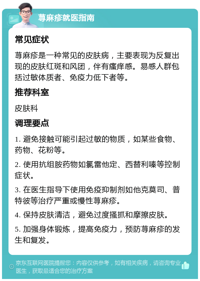 荨麻疹就医指南 常见症状 荨麻疹是一种常见的皮肤病，主要表现为反复出现的皮肤红斑和风团，伴有瘙痒感。易感人群包括过敏体质者、免疫力低下者等。 推荐科室 皮肤科 调理要点 1. 避免接触可能引起过敏的物质，如某些食物、药物、花粉等。 2. 使用抗组胺药物如氯雷他定、西替利嗪等控制症状。 3. 在医生指导下使用免疫抑制剂如他克莫司、普特彼等治疗严重或慢性荨麻疹。 4. 保持皮肤清洁，避免过度搔抓和摩擦皮肤。 5. 加强身体锻炼，提高免疫力，预防荨麻疹的发生和复发。