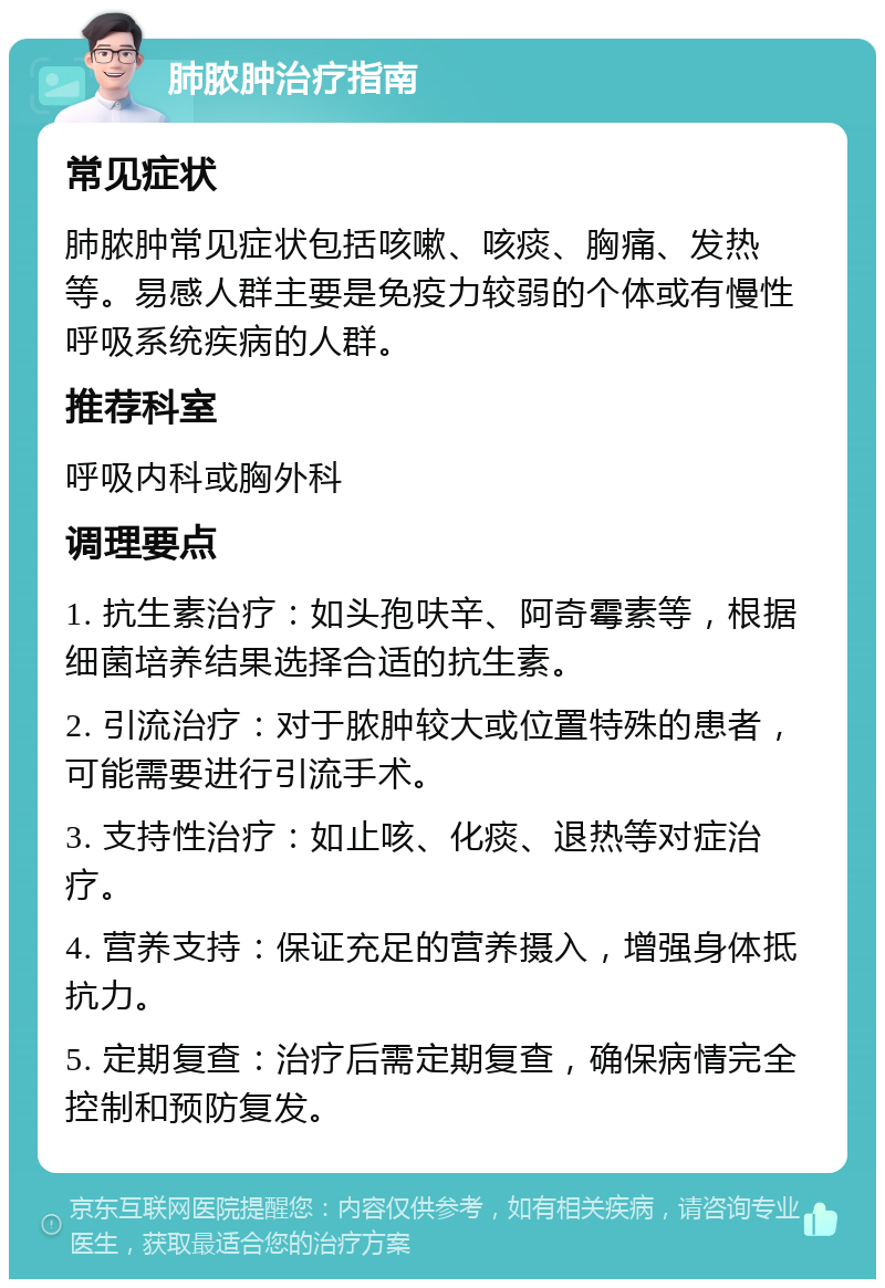 肺脓肿治疗指南 常见症状 肺脓肿常见症状包括咳嗽、咳痰、胸痛、发热等。易感人群主要是免疫力较弱的个体或有慢性呼吸系统疾病的人群。 推荐科室 呼吸内科或胸外科 调理要点 1. 抗生素治疗：如头孢呋辛、阿奇霉素等，根据细菌培养结果选择合适的抗生素。 2. 引流治疗：对于脓肿较大或位置特殊的患者，可能需要进行引流手术。 3. 支持性治疗：如止咳、化痰、退热等对症治疗。 4. 营养支持：保证充足的营养摄入，增强身体抵抗力。 5. 定期复查：治疗后需定期复查，确保病情完全控制和预防复发。