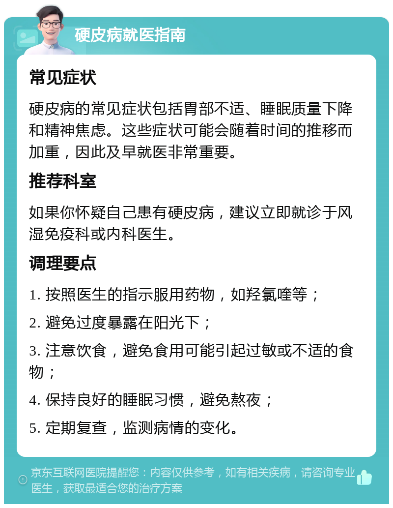 硬皮病就医指南 常见症状 硬皮病的常见症状包括胃部不适、睡眠质量下降和精神焦虑。这些症状可能会随着时间的推移而加重，因此及早就医非常重要。 推荐科室 如果你怀疑自己患有硬皮病，建议立即就诊于风湿免疫科或内科医生。 调理要点 1. 按照医生的指示服用药物，如羟氯喹等； 2. 避免过度暴露在阳光下； 3. 注意饮食，避免食用可能引起过敏或不适的食物； 4. 保持良好的睡眠习惯，避免熬夜； 5. 定期复查，监测病情的变化。