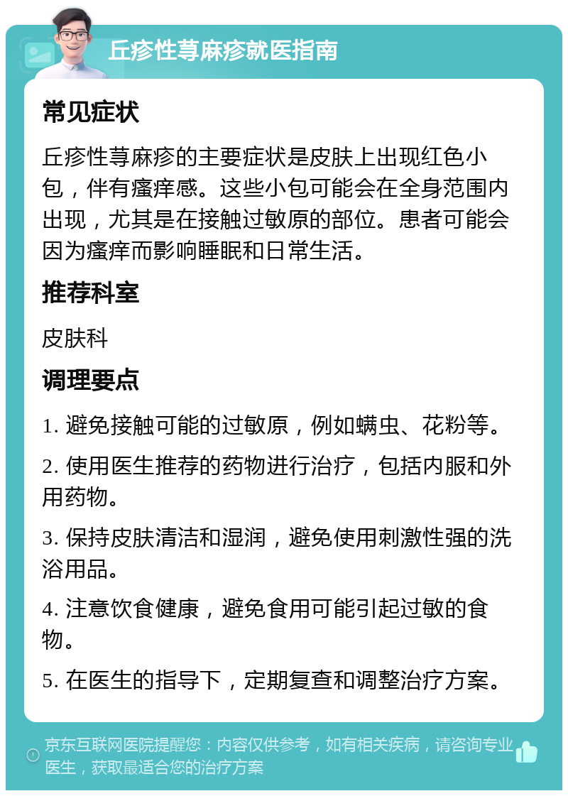 丘疹性荨麻疹就医指南 常见症状 丘疹性荨麻疹的主要症状是皮肤上出现红色小包，伴有瘙痒感。这些小包可能会在全身范围内出现，尤其是在接触过敏原的部位。患者可能会因为瘙痒而影响睡眠和日常生活。 推荐科室 皮肤科 调理要点 1. 避免接触可能的过敏原，例如螨虫、花粉等。 2. 使用医生推荐的药物进行治疗，包括内服和外用药物。 3. 保持皮肤清洁和湿润，避免使用刺激性强的洗浴用品。 4. 注意饮食健康，避免食用可能引起过敏的食物。 5. 在医生的指导下，定期复查和调整治疗方案。