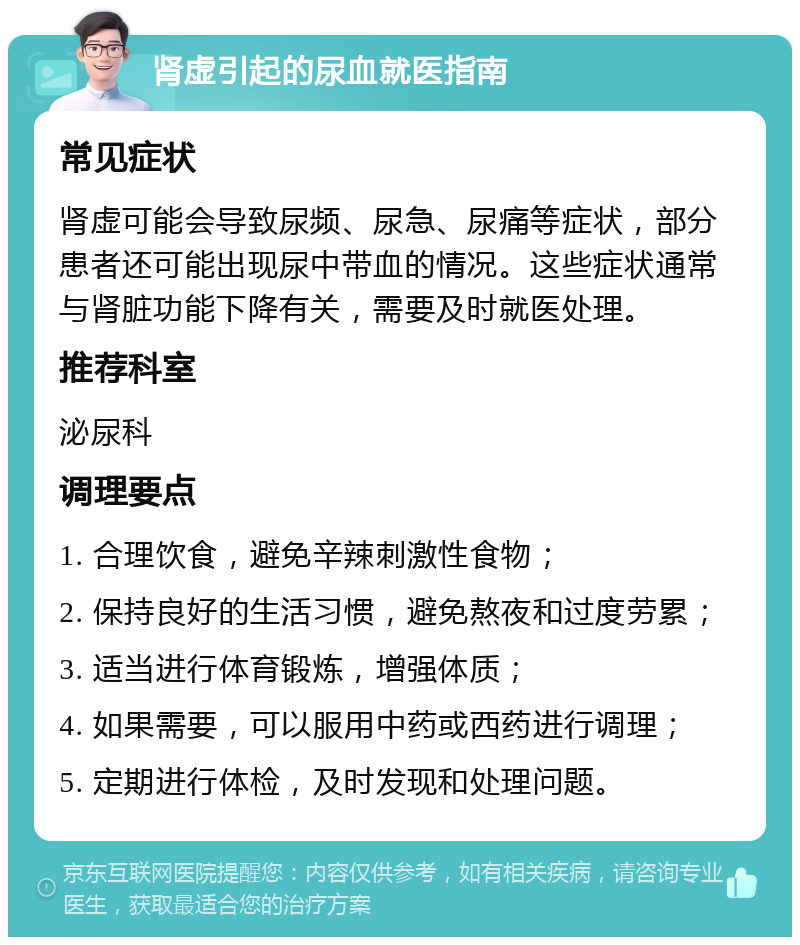 肾虚引起的尿血就医指南 常见症状 肾虚可能会导致尿频、尿急、尿痛等症状，部分患者还可能出现尿中带血的情况。这些症状通常与肾脏功能下降有关，需要及时就医处理。 推荐科室 泌尿科 调理要点 1. 合理饮食，避免辛辣刺激性食物； 2. 保持良好的生活习惯，避免熬夜和过度劳累； 3. 适当进行体育锻炼，增强体质； 4. 如果需要，可以服用中药或西药进行调理； 5. 定期进行体检，及时发现和处理问题。