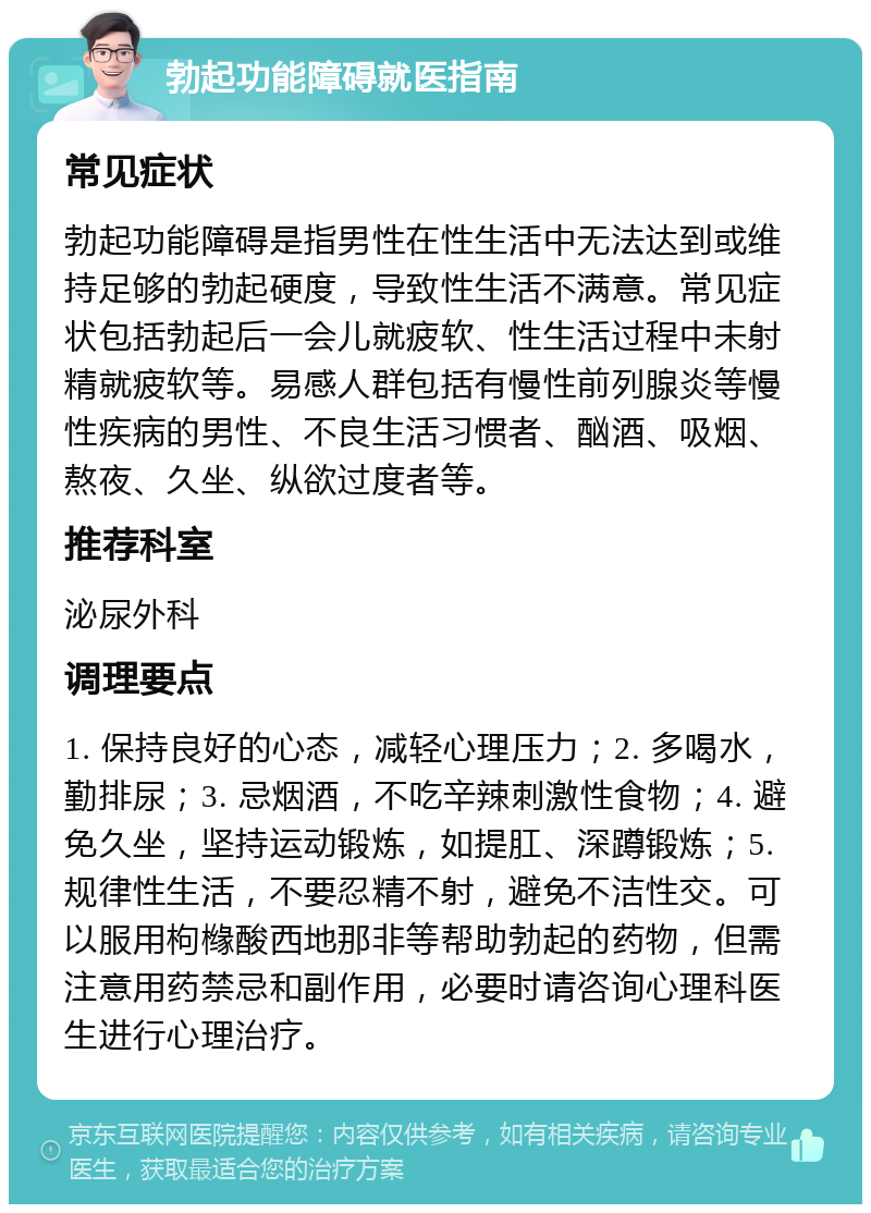 勃起功能障碍就医指南 常见症状 勃起功能障碍是指男性在性生活中无法达到或维持足够的勃起硬度，导致性生活不满意。常见症状包括勃起后一会儿就疲软、性生活过程中未射精就疲软等。易感人群包括有慢性前列腺炎等慢性疾病的男性、不良生活习惯者、酗酒、吸烟、熬夜、久坐、纵欲过度者等。 推荐科室 泌尿外科 调理要点 1. 保持良好的心态，减轻心理压力；2. 多喝水，勤排尿；3. 忌烟酒，不吃辛辣刺激性食物；4. 避免久坐，坚持运动锻炼，如提肛、深蹲锻炼；5. 规律性生活，不要忍精不射，避免不洁性交。可以服用枸橼酸西地那非等帮助勃起的药物，但需注意用药禁忌和副作用，必要时请咨询心理科医生进行心理治疗。