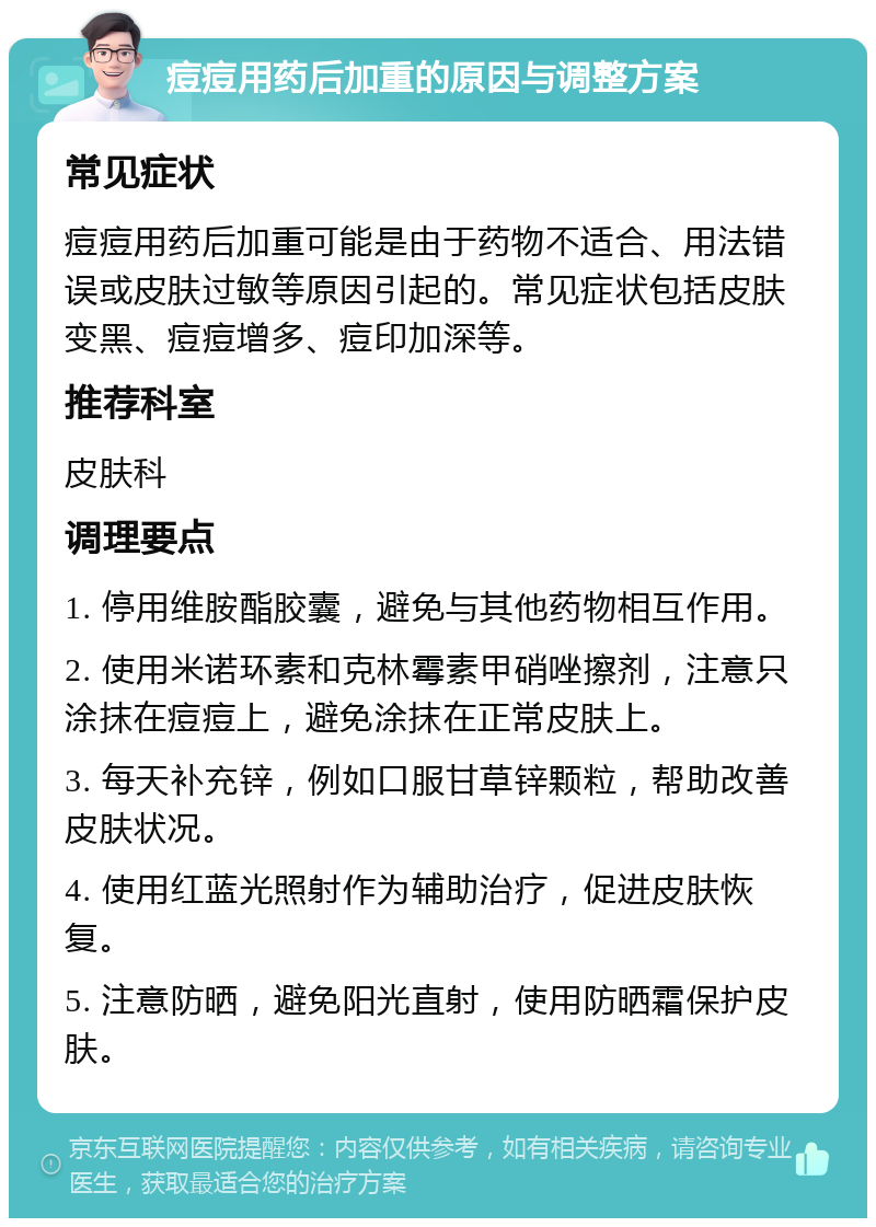 痘痘用药后加重的原因与调整方案 常见症状 痘痘用药后加重可能是由于药物不适合、用法错误或皮肤过敏等原因引起的。常见症状包括皮肤变黑、痘痘增多、痘印加深等。 推荐科室 皮肤科 调理要点 1. 停用维胺酯胶囊，避免与其他药物相互作用。 2. 使用米诺环素和克林霉素甲硝唑擦剂，注意只涂抹在痘痘上，避免涂抹在正常皮肤上。 3. 每天补充锌，例如口服甘草锌颗粒，帮助改善皮肤状况。 4. 使用红蓝光照射作为辅助治疗，促进皮肤恢复。 5. 注意防晒，避免阳光直射，使用防晒霜保护皮肤。