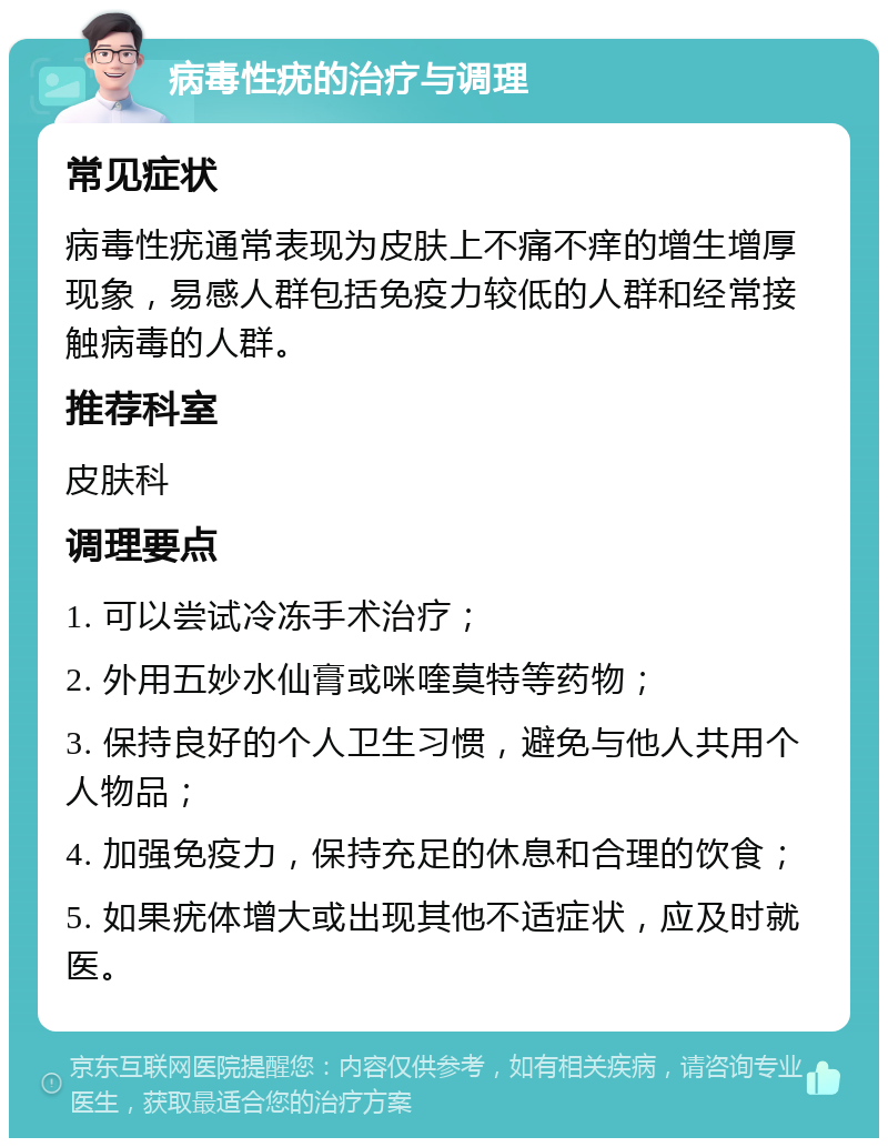 病毒性疣的治疗与调理 常见症状 病毒性疣通常表现为皮肤上不痛不痒的增生增厚现象，易感人群包括免疫力较低的人群和经常接触病毒的人群。 推荐科室 皮肤科 调理要点 1. 可以尝试冷冻手术治疗； 2. 外用五妙水仙膏或咪喹莫特等药物； 3. 保持良好的个人卫生习惯，避免与他人共用个人物品； 4. 加强免疫力，保持充足的休息和合理的饮食； 5. 如果疣体增大或出现其他不适症状，应及时就医。