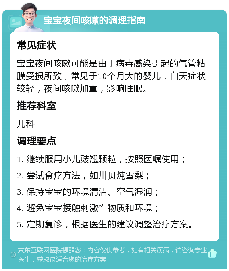 宝宝夜间咳嗽的调理指南 常见症状 宝宝夜间咳嗽可能是由于病毒感染引起的气管粘膜受损所致，常见于10个月大的婴儿，白天症状较轻，夜间咳嗽加重，影响睡眠。 推荐科室 儿科 调理要点 1. 继续服用小儿豉翘颗粒，按照医嘱使用； 2. 尝试食疗方法，如川贝炖雪梨； 3. 保持宝宝的环境清洁、空气湿润； 4. 避免宝宝接触刺激性物质和环境； 5. 定期复诊，根据医生的建议调整治疗方案。