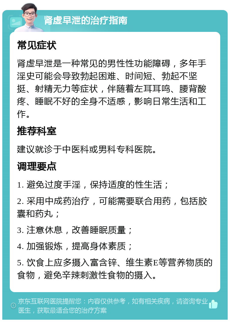 肾虚早泄的治疗指南 常见症状 肾虚早泄是一种常见的男性性功能障碍，多年手淫史可能会导致勃起困难、时间短、勃起不坚挺、射精无力等症状，伴随着左耳耳鸣、腰背酸疼、睡眠不好的全身不适感，影响日常生活和工作。 推荐科室 建议就诊于中医科或男科专科医院。 调理要点 1. 避免过度手淫，保持适度的性生活； 2. 采用中成药治疗，可能需要联合用药，包括胶囊和药丸； 3. 注意休息，改善睡眠质量； 4. 加强锻炼，提高身体素质； 5. 饮食上应多摄入富含锌、维生素E等营养物质的食物，避免辛辣刺激性食物的摄入。