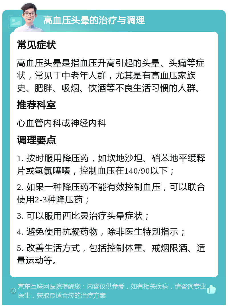 高血压头晕的治疗与调理 常见症状 高血压头晕是指血压升高引起的头晕、头痛等症状，常见于中老年人群，尤其是有高血压家族史、肥胖、吸烟、饮酒等不良生活习惯的人群。 推荐科室 心血管内科或神经内科 调理要点 1. 按时服用降压药，如坎地沙坦、硝苯地平缓释片或氢氯噻嗪，控制血压在140/90以下； 2. 如果一种降压药不能有效控制血压，可以联合使用2-3种降压药； 3. 可以服用西比灵治疗头晕症状； 4. 避免使用抗凝药物，除非医生特别指示； 5. 改善生活方式，包括控制体重、戒烟限酒、适量运动等。