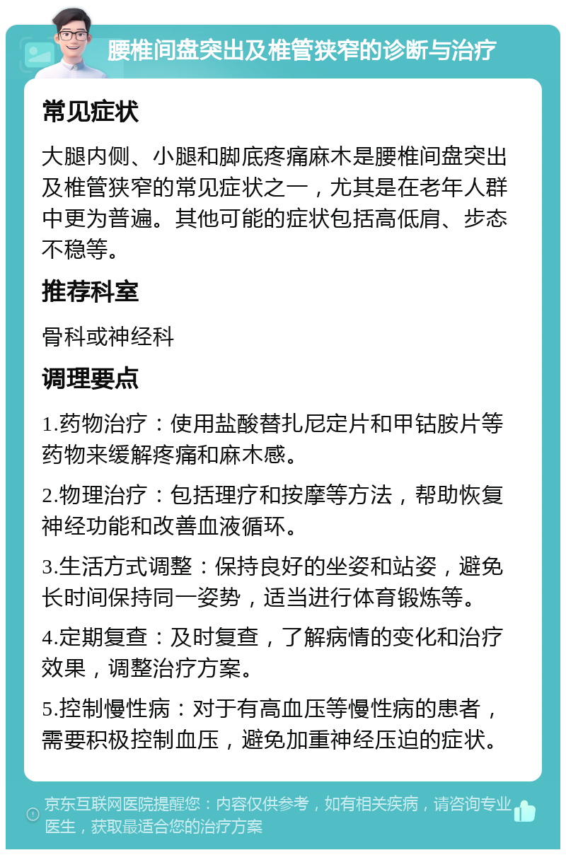 腰椎间盘突出及椎管狭窄的诊断与治疗 常见症状 大腿内侧、小腿和脚底疼痛麻木是腰椎间盘突出及椎管狭窄的常见症状之一，尤其是在老年人群中更为普遍。其他可能的症状包括高低肩、步态不稳等。 推荐科室 骨科或神经科 调理要点 1.药物治疗：使用盐酸替扎尼定片和甲钴胺片等药物来缓解疼痛和麻木感。 2.物理治疗：包括理疗和按摩等方法，帮助恢复神经功能和改善血液循环。 3.生活方式调整：保持良好的坐姿和站姿，避免长时间保持同一姿势，适当进行体育锻炼等。 4.定期复查：及时复查，了解病情的变化和治疗效果，调整治疗方案。 5.控制慢性病：对于有高血压等慢性病的患者，需要积极控制血压，避免加重神经压迫的症状。