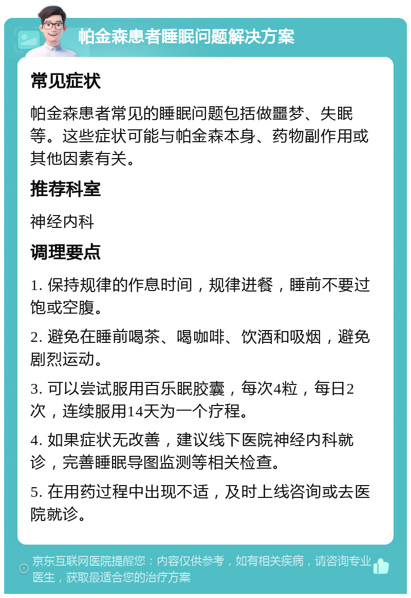 帕金森患者睡眠问题解决方案 常见症状 帕金森患者常见的睡眠问题包括做噩梦、失眠等。这些症状可能与帕金森本身、药物副作用或其他因素有关。 推荐科室 神经内科 调理要点 1. 保持规律的作息时间，规律进餐，睡前不要过饱或空腹。 2. 避免在睡前喝茶、喝咖啡、饮酒和吸烟，避免剧烈运动。 3. 可以尝试服用百乐眠胶囊，每次4粒，每日2次，连续服用14天为一个疗程。 4. 如果症状无改善，建议线下医院神经内科就诊，完善睡眠导图监测等相关检查。 5. 在用药过程中出现不适，及时上线咨询或去医院就诊。