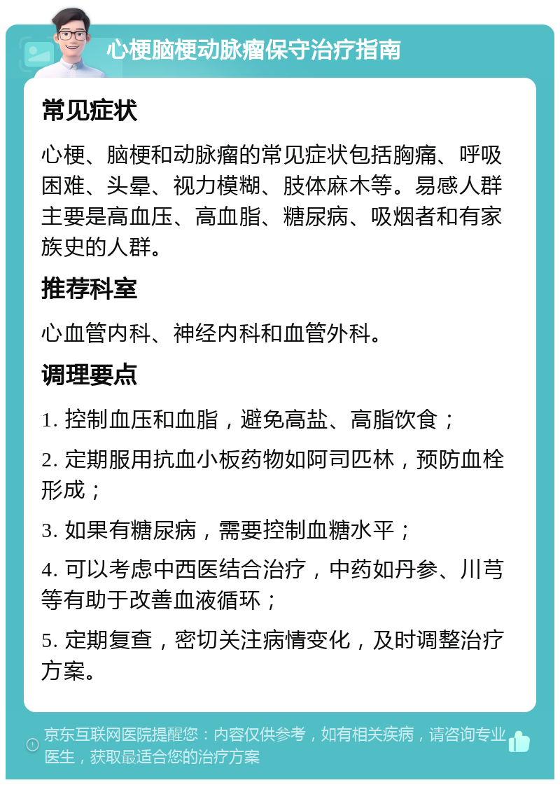 心梗脑梗动脉瘤保守治疗指南 常见症状 心梗、脑梗和动脉瘤的常见症状包括胸痛、呼吸困难、头晕、视力模糊、肢体麻木等。易感人群主要是高血压、高血脂、糖尿病、吸烟者和有家族史的人群。 推荐科室 心血管内科、神经内科和血管外科。 调理要点 1. 控制血压和血脂，避免高盐、高脂饮食； 2. 定期服用抗血小板药物如阿司匹林，预防血栓形成； 3. 如果有糖尿病，需要控制血糖水平； 4. 可以考虑中西医结合治疗，中药如丹参、川芎等有助于改善血液循环； 5. 定期复查，密切关注病情变化，及时调整治疗方案。