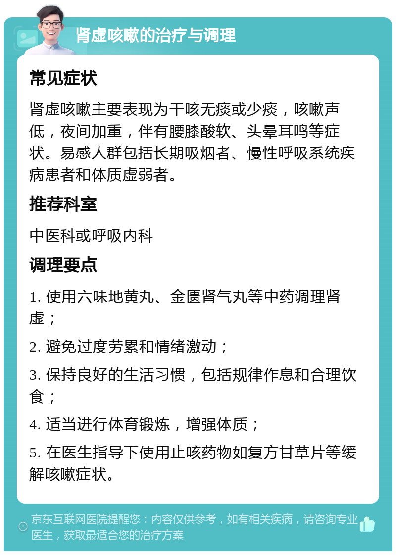 肾虚咳嗽的治疗与调理 常见症状 肾虚咳嗽主要表现为干咳无痰或少痰，咳嗽声低，夜间加重，伴有腰膝酸软、头晕耳鸣等症状。易感人群包括长期吸烟者、慢性呼吸系统疾病患者和体质虚弱者。 推荐科室 中医科或呼吸内科 调理要点 1. 使用六味地黄丸、金匮肾气丸等中药调理肾虚； 2. 避免过度劳累和情绪激动； 3. 保持良好的生活习惯，包括规律作息和合理饮食； 4. 适当进行体育锻炼，增强体质； 5. 在医生指导下使用止咳药物如复方甘草片等缓解咳嗽症状。