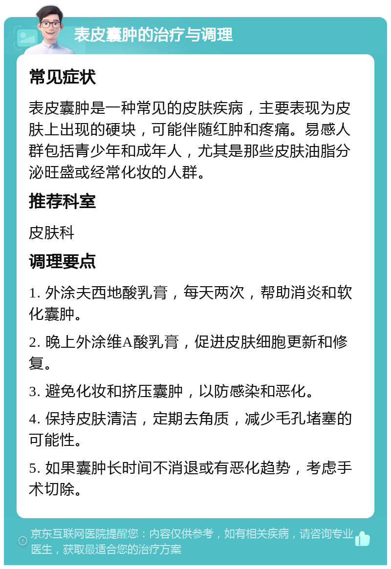 表皮囊肿的治疗与调理 常见症状 表皮囊肿是一种常见的皮肤疾病，主要表现为皮肤上出现的硬块，可能伴随红肿和疼痛。易感人群包括青少年和成年人，尤其是那些皮肤油脂分泌旺盛或经常化妆的人群。 推荐科室 皮肤科 调理要点 1. 外涂夫西地酸乳膏，每天两次，帮助消炎和软化囊肿。 2. 晚上外涂维A酸乳膏，促进皮肤细胞更新和修复。 3. 避免化妆和挤压囊肿，以防感染和恶化。 4. 保持皮肤清洁，定期去角质，减少毛孔堵塞的可能性。 5. 如果囊肿长时间不消退或有恶化趋势，考虑手术切除。